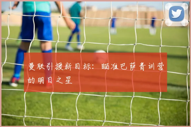 曼联引援新目标:瞄准巴萨青训营的明日之星